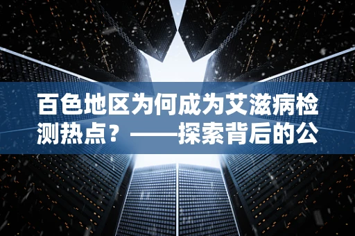 百色地区为何成为艾滋病检测热点？——探索背后的公共卫生挑战