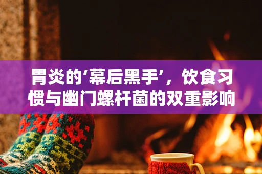 胃炎的‘幕后黑手’，饮食习惯与幽门螺杆菌的双重影响？