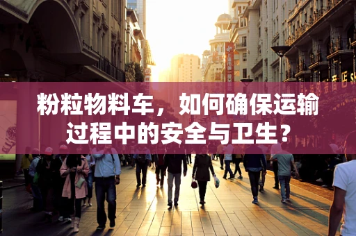 粉粒物料车，如何确保运输过程中的安全与卫生？