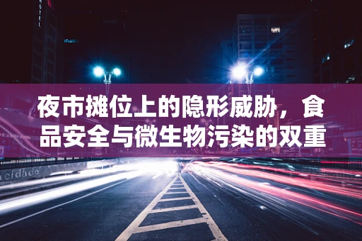 夜市摊位上的隐形威胁，食品安全与微生物污染的双重挑战