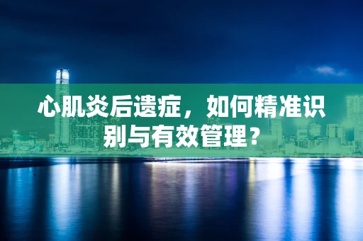 心肌炎后遗症，如何精准识别与有效管理？