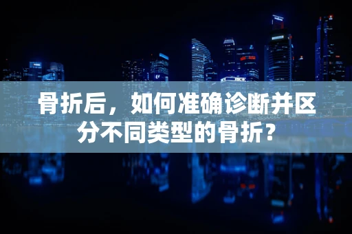 骨折后，如何准确诊断并区分不同类型的骨折？
