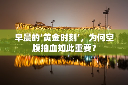 早晨的‘黄金时刻’，为何空腹抽血如此重要？