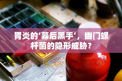 胃炎的‘幕后黑手’，幽门螺杆菌的隐形威胁？