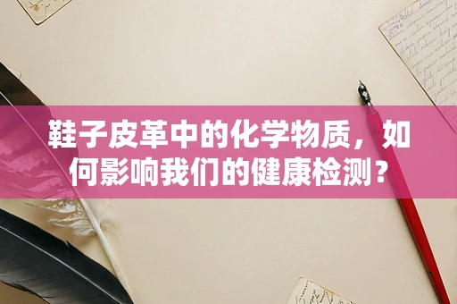 鞋子皮革中的化学物质，如何影响我们的健康检测？