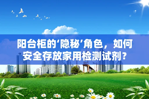 阳台柜的‘隐秘’角色，如何安全存放家用检测试剂？