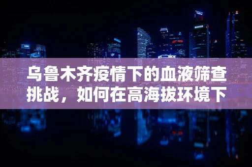 乌鲁木齐疫情下的血液筛查挑战，如何在高海拔环境下确保检测准确性？