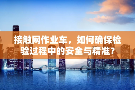 接触网作业车，如何确保检验过程中的安全与精准？