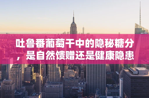 吐鲁番葡萄干中的隐秘糖分，是自然馈赠还是健康隐患？