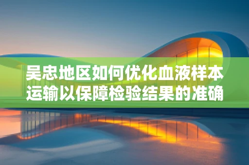 吴忠地区如何优化血液样本运输以保障检验结果的准确性？
