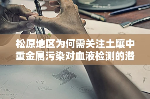 松原地区为何需关注土壤中重金属污染对血液检测的潜在影响？