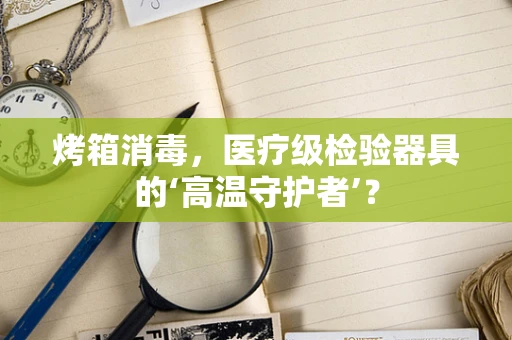 烤箱消毒，医疗级检验器具的‘高温守护者’？