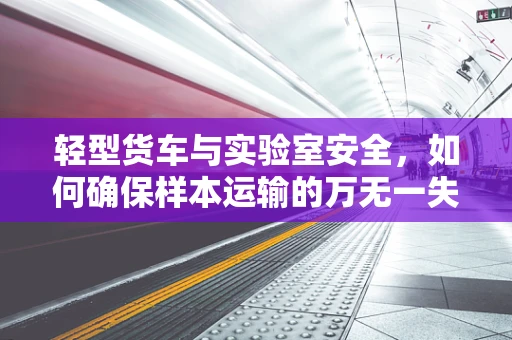 轻型货车与实验室安全，如何确保样本运输的万无一失？