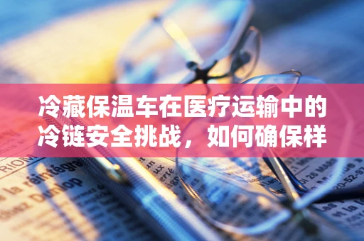 冷藏保温车在医疗运输中的冷链安全挑战，如何确保样本的稳定与新鲜？