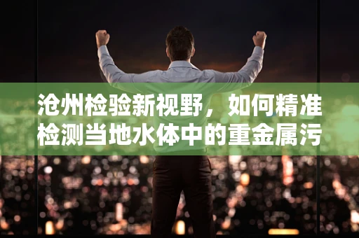 沧州检验新视野，如何精准检测当地水体中的重金属污染？