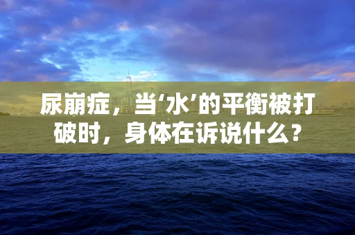 尿崩症，当‘水’的平衡被打破时，身体在诉说什么？