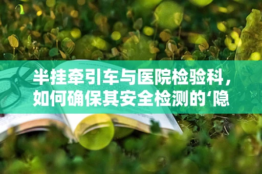 半挂牵引车与医院检验科，如何确保其安全检测的‘隐秘’角色？