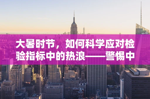 大暑时节，如何科学应对检验指标中的热浪——警惕中暑相关血液变化