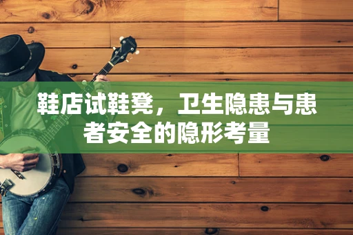 鞋店试鞋凳，卫生隐患与患者安全的隐形考量