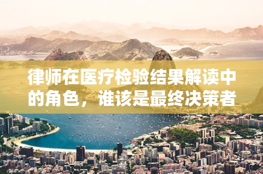 律师在医疗检验结果解读中的角色，谁该是最终决策者？