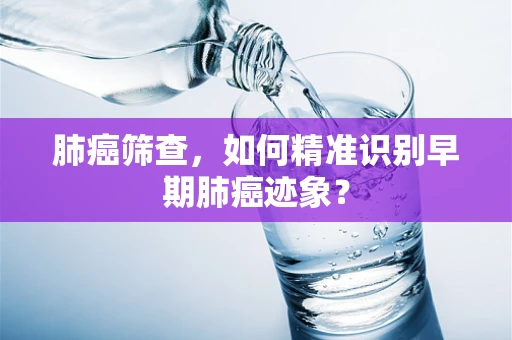 肺癌筛查，如何精准识别早期肺癌迹象？