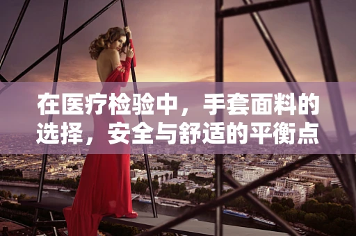在医疗检验中，手套面料的选择，安全与舒适的平衡点在哪里？