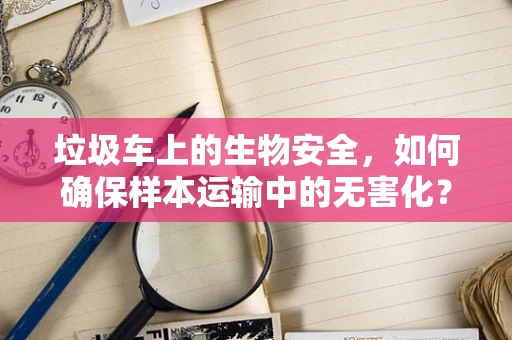 垃圾车上的生物安全，如何确保样本运输中的无害化？