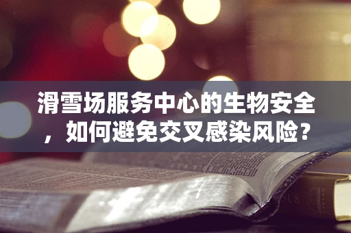 滑雪场服务中心的生物安全，如何避免交叉感染风险？