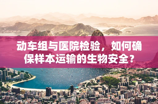 动车组与医院检验，如何确保样本运输的生物安全？