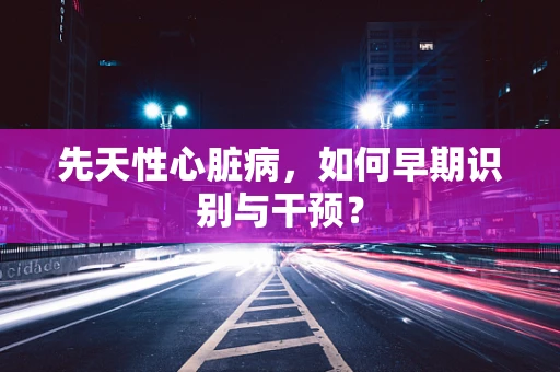 先天性心脏病，如何早期识别与干预？