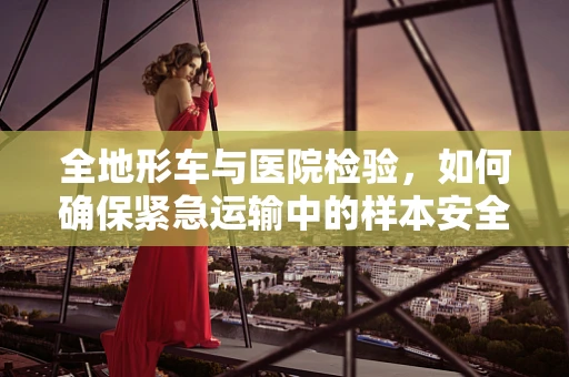 全地形车与医院检验，如何确保紧急运输中的样本安全？