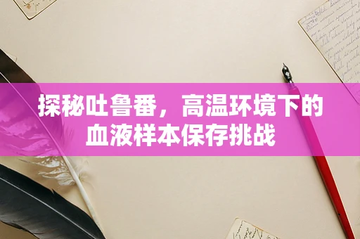 探秘吐鲁番，高温环境下的血液样本保存挑战