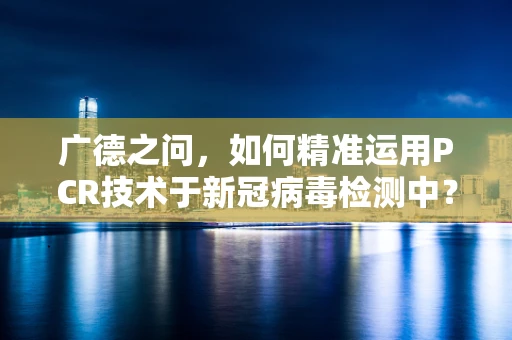 广德之问，如何精准运用PCR技术于新冠病毒检测中？