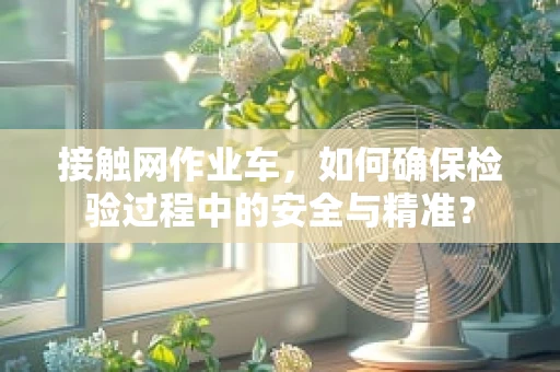 接触网作业车，如何确保检验过程中的安全与精准？