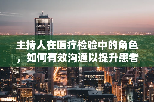 主持人在医疗检验中的角色，如何有效沟通以提升患者体验？