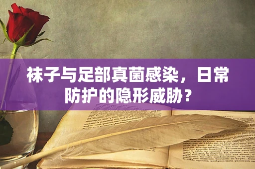 袜子与足部真菌感染，日常防护的隐形威胁？