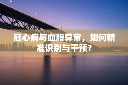 冠心病与血脂异常，如何精准识别与干预？