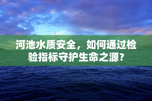 河池水质安全，如何通过检验指标守护生命之源？