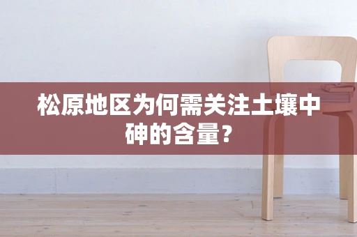松原地区为何需关注土壤中砷的含量？