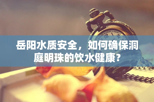 岳阳水质安全，如何确保洞庭明珠的饮水健康？