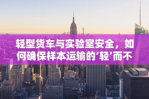 轻型货车与实验室安全，如何确保样本运输的‘轻’而不‘松’？