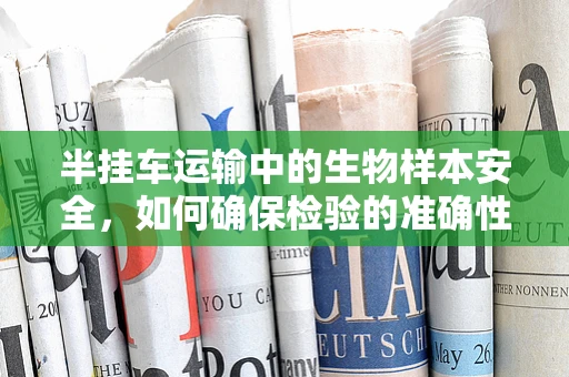 半挂车运输中的生物样本安全，如何确保检验的准确性？