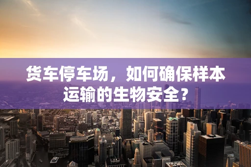 货车停车场，如何确保样本运输的生物安全？