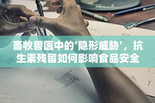 畜牧兽医中的‘隐形威胁’，抗生素残留如何影响食品安全？
