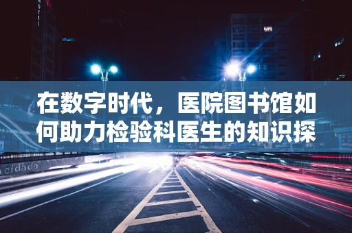 在数字时代，医院图书馆如何助力检验科医生的知识探索？