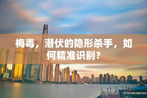 梅毒，潜伏的隐形杀手，如何精准识别？