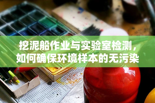 挖泥船作业与实验室检测，如何确保环境样本的无污染采集？