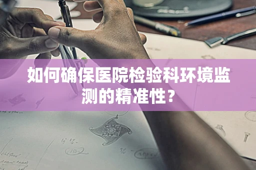 如何确保医院检验科环境监测的精准性？