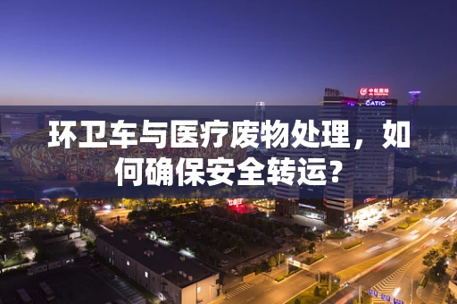 环卫车与医疗废物处理，如何确保安全转运？