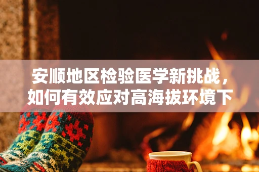 安顺地区检验医学新挑战，如何有效应对高海拔环境下的血液样本运输？